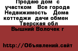 Продаю дом, с участком - Все города Недвижимость » Дома, коттеджи, дачи обмен   . Тверская обл.,Вышний Волочек г.